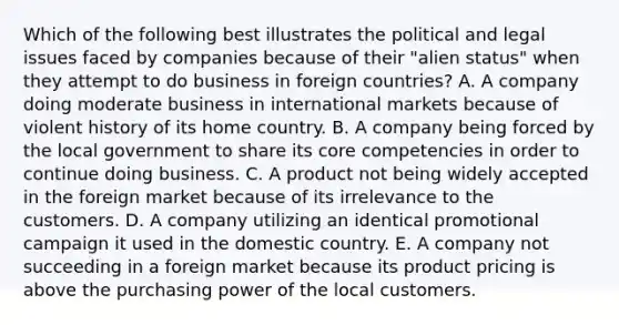 Which of the following best illustrates the political and legal issues faced by companies because of their "alien status" when they attempt to do business in foreign countries? A. A company doing moderate business in international markets because of violent history of its home country. B. A company being forced by the local government to share its core competencies in order to continue doing business. C. A product not being widely accepted in the foreign market because of its irrelevance to the customers. D. A company utilizing an identical promotional campaign it used in the domestic country. E. A company not succeeding in a foreign market because its product pricing is above the purchasing power of the local customers.