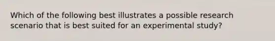 Which of the following best illustrates a possible research scenario that is best suited for an experimental study?