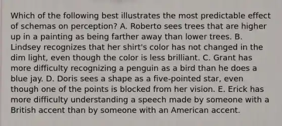 Which of the following best illustrates the most predictable effect of schemas on perception? A. Roberto sees trees that are higher up in a painting as being farther away than lower trees. B. Lindsey recognizes that her shirt's color has not changed in the dim light, even though the color is less brilliant. C. Grant has more difficulty recognizing a penguin as a bird than he does a blue jay. D. Doris sees a shape as a five-pointed star, even though one of the points is blocked from her vision. E. Erick has more difficulty understanding a speech made by someone with a British accent than by someone with an American accent.