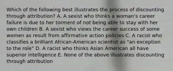 Which of the following best illustrates the process of discounting through attribution? A. A sexist who thinks a woman's career failure is due to her torment of not being able to stay with her own children B. A sexist who views the career success of some women as result from affirmative action policies C. A racist who classifies a brilliant African-American scientist as "an exception to the role" D. A racist who thinks Asian American all have superior intelligence E. None of the above illustrates discounting through attribution