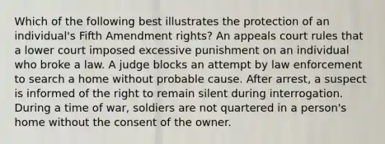 Which of the following best illustrates the protection of an individual's Fifth Amendment rights? An appeals court rules that a lower court imposed excessive punishment on an individual who broke a law. A judge blocks an attempt by law enforcement to search a home without probable cause. After arrest, a suspect is informed of the right to remain silent during interrogation. During a time of war, soldiers are not quartered in a person's home without the consent of the owner.