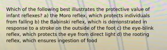 Which of the following best illustrates the protective value of infant reflexes? a) the Moro reflex, which protects individuals from falling b) the Babinski reflex, which is demonstrated in response to a stroke on the outside of the foot c) the eye-blink reflex, which protects the eye from direct light d) the rooting reflex, which ensures ingestion of food