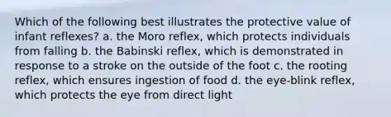 Which of the following best illustrates the protective value of infant reflexes? a. the Moro reflex, which protects individuals from falling b. the Babinski reflex, which is demonstrated in response to a stroke on the outside of the foot c. the rooting reflex, which ensures ingestion of food d. the eye-blink reflex, which protects the eye from direct light