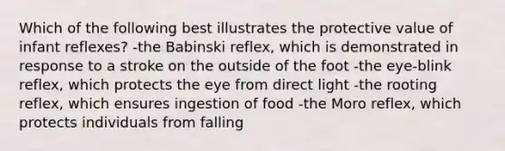 Which of the following best illustrates the protective value of infant reflexes? -the Babinski reflex, which is demonstrated in response to a stroke on the outside of the foot -the eye-blink reflex, which protects the eye from direct light -the rooting reflex, which ensures ingestion of food -the Moro reflex, which protects individuals from falling