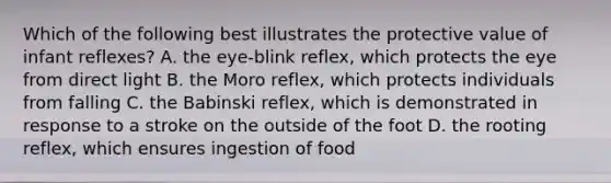 Which of the following best illustrates the protective value of infant reflexes? A. the eye-blink reflex, which protects the eye from direct light B. the Moro reflex, which protects individuals from falling C. the Babinski reflex, which is demonstrated in response to a stroke on the outside of the foot D. the rooting reflex, which ensures ingestion of food