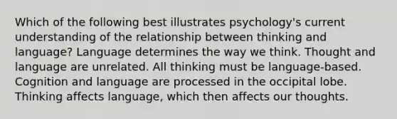 Which of the following best illustrates psychology's current understanding of the relationship between thinking and language? Language determines the way we think. Thought and language are unrelated. All thinking must be language-based. Cognition and language are processed in the occipital lobe. Thinking affects language, which then affects our thoughts.