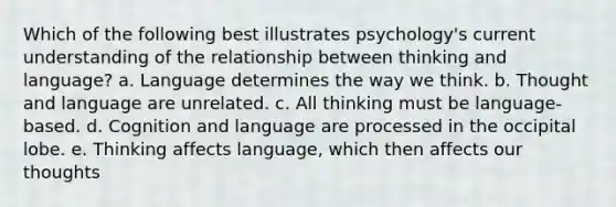 Which of the following best illustrates psychology's current understanding of the relationship between thinking and language? a. Language determines the way we think. b. Thought and language are unrelated. c. All thinking must be language-based. d. Cognition and language are processed in the occipital lobe. e. Thinking affects language, which then affects our thoughts