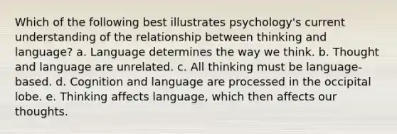 Which of the following best illustrates psychology's current understanding of the relationship between thinking and language? a. Language determines the way we think. b. Thought and language are unrelated. c. All thinking must be language-based. d. Cognition and language are processed in the occipital lobe. e. Thinking affects language, which then affects our thoughts.