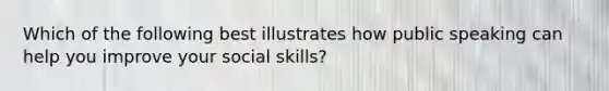 Which of the following best illustrates how public speaking can help you improve your social skills?