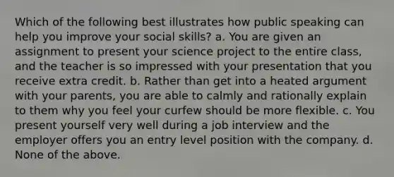 Which of the following best illustrates how public speaking can help you improve your social skills? a. You are given an assignment to present your science project to the entire class, and the teacher is so impressed with your presentation that you receive extra credit. b. Rather than get into a heated argument with your parents, you are able to calmly and rationally explain to them why you feel your curfew should be more flexible. c. You present yourself very well during a job interview and the employer offers you an entry level position with the company. d. None of the above.