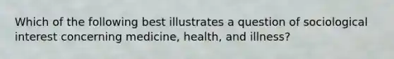 Which of the following best illustrates a question of sociological interest concerning medicine, health, and illness?