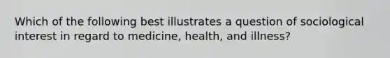 Which of the following best illustrates a question of sociological interest in regard to medicine, health, and illness?