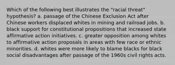 Which of the following best illustrates the "racial threat" hypothesis? a. passage of the Chinese Exclusion Act after Chinese workers displaced whites in mining and railroad jobs. b. black support for constitutional propositions that increased state <a href='https://www.questionai.com/knowledge/k15TsidlpG-affirmative-action' class='anchor-knowledge'>affirmative action</a> initiatives. c. greater opposition among whites to affirmative action proposals in areas with few race or ethnic minorities. d. whites were more likely to blame blacks for black social disadvantages after passage of the 1960s civil rights acts.