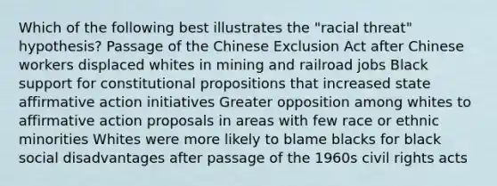 Which of the following best illustrates the "racial threat" hypothesis? Passage of the Chinese Exclusion Act after Chinese workers displaced whites in mining and railroad jobs Black support for constitutional propositions that increased state affirmative action initiatives Greater opposition among whites to affirmative action proposals in areas with few race or ethnic minorities Whites were more likely to blame blacks for black social disadvantages after passage of the 1960s civil rights acts