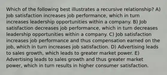 Which of the following best illustrates a recursive relationship? A) Job satisfaction increases job performance, which in turn increases leadership opportunities within a company. B) Job satisfaction decreases job performance, which in turn decreases leadership opportunities within a company. C) Job satisfaction increases job performance and thus compensation earned on the job, which in turn increases job satisfaction. D) Advertising leads to sales growth, which leads to greater market power. E) Advertising leads to sales growth and thus greater market power, which in turn results in higher consumer satisfaction.