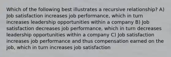 Which of the following best illustrates a recursive relationship? A) Job satisfaction increases job performance, which in turn increases leadership opportunities within a company B) Job satisfaction decreases job performance, which in turn decreases leadership opportunities within a company C) Job satisfaction increases job performance and thus compensation earned on the job, which in turn increases job satisfaction