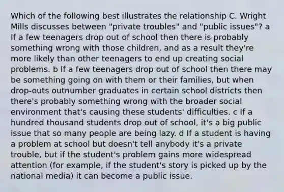 Which of the following best illustrates the relationship C. Wright Mills discusses between "private troubles" and "public issues"? a If a few teenagers drop out of school then there is probably something wrong with those children, and as a result they're more likely than other teenagers to end up creating social problems. b If a few teenagers drop out of school then there may be something going on with them or their families, but when drop-outs outnumber graduates in certain school districts then there's probably something wrong with the broader social environment that's causing these students' difficulties. c If a hundred thousand students drop out of school, it's a big public issue that so many people are being lazy. d If a student is having a problem at school but doesn't tell anybody it's a private trouble, but if the student's problem gains more widespread attention (for example, if the student's story is picked up by the national media) it can become a public issue.