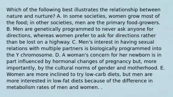 Which of the following best illustrates the relationship between nature and nurture? A. In some societies, women grow most of the food; in other societies, men are the primary food-growers. B. Men are genetically programmed to never ask anyone for directions, whereas women prefer to ask for directions rather than be lost on a highway. C. Men's interest in having sexual relations with multiple partners is biologically programmed into the Y chromosome. D. A woman's concern for her newborn is in part influenced by hormonal changes of pregnancy but, more importantly, by the cultural norms of gender and motherhood. E. Women are more inclined to try low-carb diets, but men are more interested in low-fat diets because of the difference in metabolism rates of men and women. .