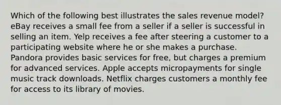 Which of the following best illustrates the sales revenue model? eBay receives a small fee from a seller if a seller is successful in selling an item. Yelp receives a fee after steering a customer to a participating website where he or she makes a purchase. Pandora provides basic services for free, but charges a premium for advanced services. Apple accepts micropayments for single music track downloads. Netflix charges customers a monthly fee for access to its library of movies.