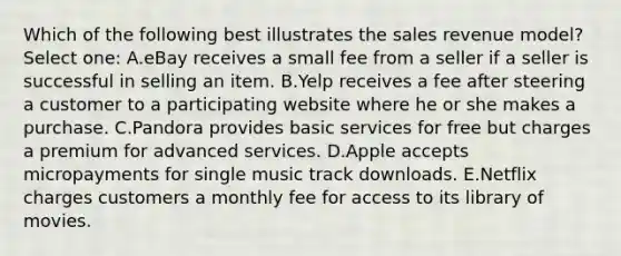 Which of the following best illustrates the sales revenue model? Select one: A.eBay receives a small fee from a seller if a seller is successful in selling an item. B.Yelp receives a fee after steering a customer to a participating website where he or she makes a purchase. C.Pandora provides basic services for free but charges a premium for advanced services. D.Apple accepts micropayments for single music track downloads. E.Netflix charges customers a monthly fee for access to its library of movies.