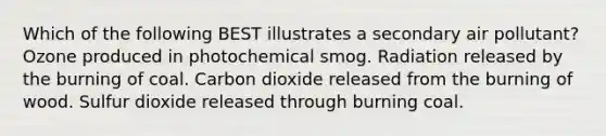 Which of the following BEST illustrates a secondary air pollutant? Ozone produced in photochemical smog. Radiation released by the burning of coal. Carbon dioxide released from the burning of wood. Sulfur dioxide released through burning coal.