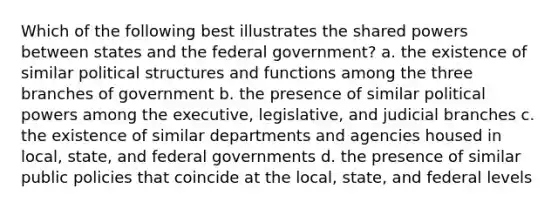 Which of the following best illustrates the shared powers between states and the federal government? a. the existence of similar political structures and functions among the three branches of government b. the presence of similar political powers among the executive, legislative, and judicial branches c. the existence of similar departments and agencies housed in local, state, and federal governments d. the presence of similar public policies that coincide at the local, state, and federal levels