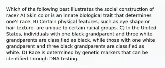 Which of the following best illustrates the social construction of race? A) Skin color is an innate biological trait that determines one's race. B) Certain physical features, such as eye shape or hair texture, are unique to certain racial groups. C) In the United States, individuals with one black grandparent and three white grandparents are classified as black, while those with one white grandparent and three black grandparents are classified as white. D) Race is determined by genetic markers that can be identified through DNA testing.