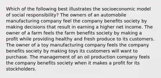 Which of the following best illustrates the socioeconomic model of social responsibility? The owners of an automobile manufacturing company feel the company benefits society by making decisions that result in earning a higher net income. The owner of a farm feels the farm benefits society by making a profit while providing healthy and fresh produce to its customers. The owner of a toy manufacturing company feels the company benefits society by making toys its customers will want to purchase. The management of an oil production company feels the company benefits society when it makes a profit for its stockholders.