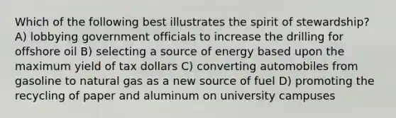 Which of the following best illustrates the spirit of stewardship? A) lobbying government officials to increase the drilling for offshore oil B) selecting a source of energy based upon the maximum yield of tax dollars C) converting automobiles from gasoline to natural gas as a new source of fuel D) promoting the recycling of paper and aluminum on university campuses