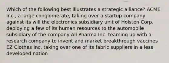 Which of the following best illustrates a strategic alliance? ACME Inc., a large conglomerate, taking over a startup company against its will the electronics subsidiary unit of Holsten Corp. deploying a few of its human resources to the automobile subsidiary of the company All Pharma Inc. teaming up with a research company to invent and market breakthrough vaccines EZ Clothes Inc. taking over one of its fabric suppliers in a less developed nation