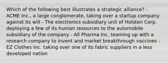 Which of the following best illustrates a strategic alliance? - ACME Inc., a large conglomerate, taking over a startup company against its will - The electronics subsidiary unit of Holsten Corp. deploying a few of its human resources to the automobile subsidiary of the company - All Pharma Inc. teaming up with a research company to invent and market breakthrough vaccines - EZ Clothes Inc. taking over one of its fabric suppliers in a less developed nation