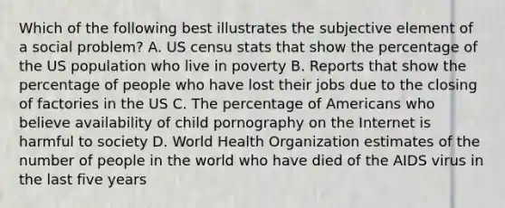 Which of the following best illustrates the subjective element of a social problem? A. US censu stats that show the percentage of the US population who live in poverty B. Reports that show the percentage of people who have lost their jobs due to the closing of factories in the US C. The percentage of Americans who believe availability of child pornography on the Internet is harmful to society D. World Health Organization estimates of the number of people in the world who have died of the AIDS virus in the last five years