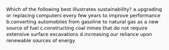 Which of the following best illustrates sustainability? a.upgrading or replacing computers every few years to improve performance b.converting automobiles from gasoline to natural gas as a new source of fuel c.constructing coal mines that do not require extensive surface excavations d.increasing our reliance upon renewable sources of energy