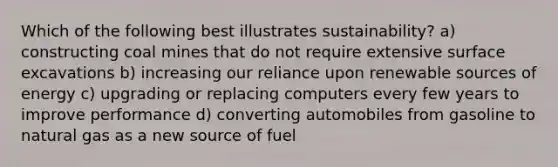 Which of the following best illustrates sustainability? a) constructing coal mines that do not require extensive surface excavations b) increasing our reliance upon renewable sources of energy c) upgrading or replacing computers every few years to improve performance d) converting automobiles from gasoline to natural gas as a new source of fuel