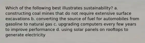 Which of the following best illustrates sustainability? a. constructing coal mines that do not require extensive surface excavations b. converting the source of fuel for automobiles from gasoline to natural gas c. upgrading computers every few years to improve performance d. using solar panels on rooftops to generate electricity