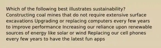 Which of the following best illustrates sustainability? Constructing coal mines that do not require extensive surface excavations Upgrading or replacing computers every few years to improve performance Increasing our reliance upon renewable sources of energy like solar or wind Replacing our cell phones every few years to have the latest fun apps