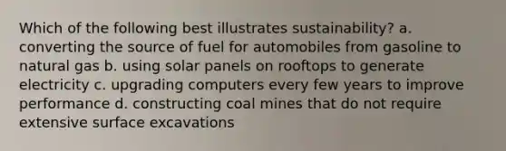 Which of the following best illustrates sustainability? a. converting the source of fuel for automobiles from gasoline to natural gas b. using solar panels on rooftops to generate electricity c. upgrading computers every few years to improve performance d. constructing coal mines that do not require extensive surface excavations