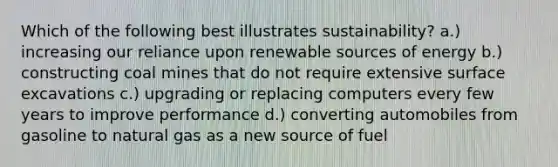 Which of the following best illustrates sustainability? a.) increasing our reliance upon renewable sources of energy b.) constructing coal mines that do not require extensive surface excavations c.) upgrading or replacing computers every few years to improve performance d.) converting automobiles from gasoline to natural gas as a new source of fuel