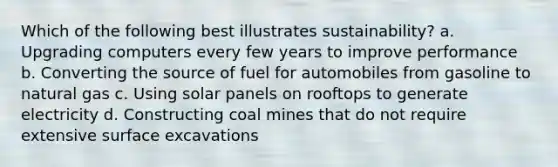 Which of the following best illustrates sustainability? a. Upgrading computers every few years to improve performance b. Converting the source of fuel for automobiles from gasoline to natural gas c. Using solar panels on rooftops to generate electricity d. Constructing coal mines that do not require extensive surface excavations