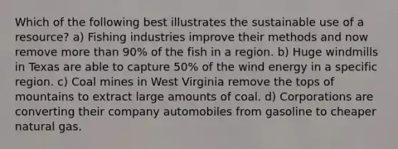 Which of the following best illustrates the sustainable use of a resource? a) Fishing industries improve their methods and now remove more than 90% of the fish in a region. b) Huge windmills in Texas are able to capture 50% of the wind energy in a specific region. c) Coal mines in West Virginia remove the tops of mountains to extract large amounts of coal. d) Corporations are converting their company automobiles from gasoline to cheaper natural gas.