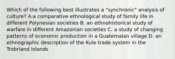 Which of the following best illustrates a "synchronic" analysis of culture? A.a comparative ethnological study of family life in different Polynesian societies B. an ethnohistorical study of warfare in different Amazonian societies C. a study of changing patterns of economic production in a Guatemalan village D. an ethnographic description of the Kule trade system in the Trobriand Islands