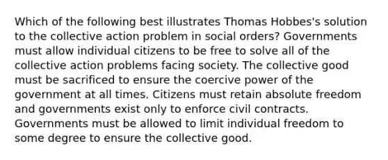 Which of the following best illustrates Thomas Hobbes's solution to the collective action problem in social orders? Governments must allow individual citizens to be free to solve all of the collective action problems facing society. The collective good must be sacrificed to ensure the coercive power of the government at all times. Citizens must retain absolute freedom and governments exist only to enforce civil contracts. Governments must be allowed to limit individual freedom to some degree to ensure the collective good.