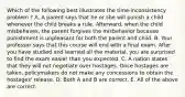 Which of the following best illustrates the time-inconsistency problem ? A. A parent says that he or she will punish a child whenever the child breaks a rule. Afterward, when the child misbehaves, the parent forgives the misbehavior because punishment is unpleasant for both the parent and child. B. Your professor says that this course will end with a final exam. After you have studied and learned all the material, you are surprised to find the exam easier than you expected. C. A nation states that they will not negotiate over hostages. Once hostages are taken, policymakers do not make any concessions to obtain the hostages' release. D. Both A and B are correct. E. All of the above are correct.