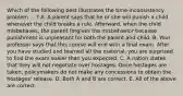 Which of the following best illustrates the time-inconsistency problem ... ​? A. A parent says that he or she will punish a child whenever the child breaks a rule.​ Afterward, when the child​ misbehaves, the parent forgives the misbehavior because punishment is unpleasant for both the parent and child. B. Your professor says that this course will end with a final exam. After you have studied and learned all the​ material, you are surprised to find the exam easier than you expected. C. A nation states that they will not negotiate over hostages. Once hostages are​ taken, policymakers do not make any concessions to obtain the​ hostages' release. D. Both A and B are correct. E. All of the above are correct.