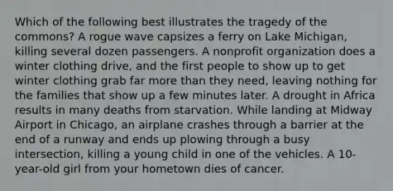 Which of the following best illustrates the tragedy of the commons? A rogue wave capsizes a ferry on Lake Michigan, killing several dozen passengers. A nonprofit organization does a winter clothing drive, and the first people to show up to get winter clothing grab far more than they need, leaving nothing for the families that show up a few minutes later. A drought in Africa results in many deaths from starvation. While landing at Midway Airport in Chicago, an airplane crashes through a barrier at the end of a runway and ends up plowing through a busy intersection, killing a young child in one of the vehicles. A 10-year-old girl from your hometown dies of cancer.