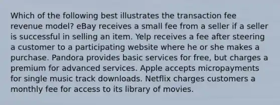 Which of the following best illustrates the transaction fee revenue model? eBay receives a small fee from a seller if a seller is successful in selling an item. Yelp receives a fee after steering a customer to a participating website where he or she makes a purchase. Pandora provides basic services for free, but charges a premium for advanced services. Apple accepts micropayments for single music track downloads. Netflix charges customers a monthly fee for access to its library of movies.