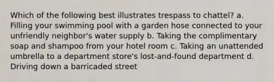 Which of the following best illustrates trespass to chattel? a. Filling your swimming pool with a garden hose connected to your unfriendly neighbor's water supply b. Taking the complimentary soap and shampoo from your hotel room c. Taking an unattended umbrella to a department store's lost-and-found department d. Driving down a barricaded street