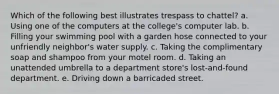 Which of the following best illustrates trespass to chattel? a. Using one of the computers at the college's computer lab. b. Filling your swimming pool with a garden hose connected to your unfriendly neighbor's water supply. c. Taking the complimentary soap and shampoo from your motel room. d. Taking an unattended umbrella to a department store's lost-and-found department. e. Driving down a barricaded street.