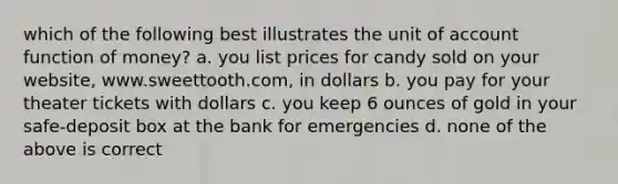 which of the following best illustrates the unit of account function of money? a. you list prices for candy sold on your website, www.sweettooth.com, in dollars b. you pay for your theater tickets with dollars c. you keep 6 ounces of gold in your safe-deposit box at the bank for emergencies d. none of the above is correct