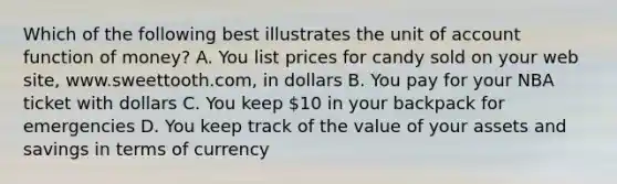 Which of the following best illustrates the unit of account function of money? A. You list prices for candy sold on your web site, www.sweettooth.com, in dollars B. You pay for your NBA ticket with dollars C. You keep 10 in your backpack for emergencies D. You keep track of the value of your assets and savings in terms of currency